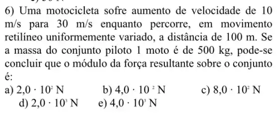 6) Uma motocicleta sofre aumento de velocidade de 10
m/s para 30m/s enquanto percorre , em movimento
retilineo uniformemente variado, a distância de 100 m . Se
a massa do conjunto piloto 1 moto é de 500 kg , pode-se
concluir que o módulo da força resultante sobre o conjunto
é:
2,0cdot 10^2N
b) 4,0cdot 10^2N
8,0cdot 10^2N
d) 2,0cdot 10^3N
e) 4,0cdot 10^3N