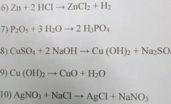 6) Zn+2HClarrow ZnCl_(2)+H_(2)
7) P_(2)O_(5)+3H_(2)Oarrow 2H_(3)PO_(4)
8) CuSO_(4)+2NaOHarrow Cu(OH)_(2)+Na_(2)SO
9) Cu(OH)_(2)arrow CuO+H_(2)O
10) AgNO_(3)+NaClarrow AgCl+NaNO_(3)