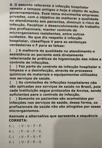 6.0 assunto referente là infecção hospitalar
remete a tempos antigos e hoje de
gove ernamentais . Esse tema movimenta empresas
privadas , com o objetivo de melhorar a qualidade
no atendime into aos pacientes , diminuir o risco de
infecção , fiscalizar o volvimento do trabalho
dos profissionais , manter controle de
micr organismos resistentes , entre outros
cuidados .No que diz respeito a infecção
hospitalar , classifique v para as sentenças
verdadeiras eF para as falsas:
() A melhoria da qualidade no atendimento e
assistencia 30 paciente está diretamente
relacionada às práticas de higienizaçãc das mãos e
controle de infecções.
() Faz parte do controle de infecção hospitalar a
limpeza les desinfecção , através de processos
químicos de materiais e equipamento s utilizados
nos servicos de saúde.
() As comissões de infecçōes hospitalares não
São aplicadas aos serviços de saúde no Brasil,pois
cada instituição segue protocolos da Anvisa , sendo
suficientes para o controle de infecção.
() Somente os pacientes São acometidos por
infecçōes nos servicos de saúde , dessa forma , os
profissionais de saúde não são atingidos por esses
microrganismos.
Assinale a alternativa que apresenta sequência
CORRETA:
A. () JV-V - F-F.
B. () F - V -F-V.
C. () V-F - V-F.
D. () V - F - F - V.