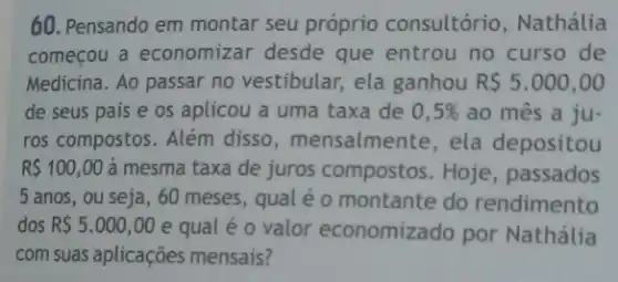 60. Pensando em montar seu próprio consultório , Nathália
começou a economizar desde que entrou no curso de
Medicina. Ao passar no vestibular, ela ganhou R 5.000,00
de seus pais e os aplicou a uma taxa de 0,5%  ao mês a ju-
ros compostos. Além disso, mensalmente , ela depositou
R 100,00 à mesma taxa de juros compostos. Hoje , passados
5 anos, ou seja , 60 meses, qual é o montante do rendimento
dos R 5.000,00 e qual é 0 valor economizado por Nathália
com suas aplicações mensais?