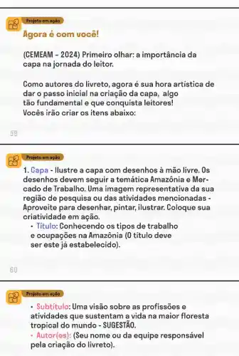 60
Projeto em ação
Agora é com você!
(CEMEAM -2024 ) Primeiro olhar: a importância da
capa na jornada do leitor.
Como autores do livreto, agora é sua hora artistica de
dar o passo inicial na criação da capa , algo
tão fundamental e que conquista leitores!
Vocês irão criar os itens abaixo:
Projeto em ação
1. Capa - Ilustre a capa com desenhos à mão livre. 0s
desenhos devem seguir a temática Amazônia e Mer-
cado de Trabalho . Uma imagem representativa da sua
região de pesquisa ou das atividades mencionadas -
Aproveite para desenhar, pintar,ilustrar. Coloque sua
criatividade em ação.
- Título: Conhecendo os tipos de trabalho
e ocupaçōes na Amazônia (0 título deve
ser este já estabelecido).
Projeto em ação
- Subtítulo: Uma visão sobre as profissões e
atividades que sustentam a vida na maior floresta
tropical do mundo - SUGESTÃO.
- Autor(es): (Seu nome ou da equipe responsável
pela criação do livreto).