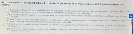 6/10 - De quem é a responsabilidade do trabalho de prevenção às doenças ocupacionais? Assinale a alternativa
correta.
Somente do trabalhador, Jd que, pela legislação em vigor, para ser funcionário é necessario ser malor de idade ou ter no minimo 16 anos e estar
autorizado pelos pals, o que Indica se tratarem de pessoas responsivels por seus próprios atos.
Somente do governo, que deve ter uma atuação de fiscalização forte e prover todos os recursos necessários para proteção e tratamento de
doenças.
De todos os envolvidos Enquanto a empresa precisa fornecer condiçbes necessarias para o desenvolvimento sauddivel do trabalho, o trabalhador
deve cumprir as normas e recomendações, zelando por sua própria vida.
Somente da Comissão Interna de Prevenção de Acidentes (CIPA), Já que o órgão é responsável pelo processo de prevenção de acidentes e
doencas.
Somente da empresa, ja que, ao entrar para trabalhar, o funcionário passa a estar sob a tutela da organização e, assim, tudo o que ele faz é de
responsabilidad dela.