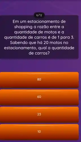 6/12
Em um estacionamento de
shopping a razão entre a
quantidade de motos e a
quantidade de carros é de 1 para 3.
Sabendo que há 20 motos no
estacionan lento, qual a quantidade
de carros?
80
60
23
10