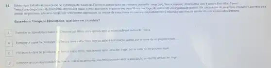 68 Médico que trabalha numa equipe de Estratégia de Saúde da Familia e atende todos os membros de familia: Jorge (pai)). Tereza (esposa), Jéssica (filha, com 4 anos)e Enzo (filho, 6 anos).
Tereza tem diagnostico de transtorno depressivo maior e está disputando a guarda dos seus filhos com Jorge, de quem está em processo de divórcio Ela solicita cópia do seu próprio prontuário e dos filhos para
anexar ao processo judicial e comprovar o transtorno depressivo, os relatos de maus tratos do mando e dificuldades com a educação das crianças que ela informou em consultas anteriores.
Baseado no Código de Ética Médica, qual deve ser a conduta?
A
Fomecer a cópia do prontuáno c. Tereza e dos filhos, mas apenas após a autorização por escrito de Tereza
B
Fornecer a cópia do prontuário c Tereza, mas a dos filhos apenas apos a autorização judicial por se tratar de um processo legal.
C
Fornecer a cópia do prontuário e Tereza e dos filhos, mas apenas apos consultar Jorge, por se tratar de um processo legal
D
Fornecer a cópia do prontuário de Tereza, mas a do prontuário dos filhos somente apos a autorização por escrito também de Jorge.