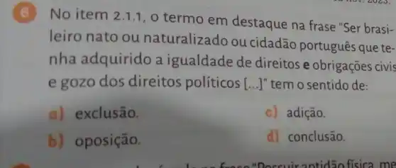 (6)No item 2.1.1, o termo em destaque na frase "Ser brasi-
leiro nato ou naturalizado ou cidadão português que te-
nha adquirido a igualdade de direitos e obrigações civis
e gozo dos direitos políticos | () " tem o sentido de:
a) exclusão.
c) adição.
b) oposição.
d) conclusão.