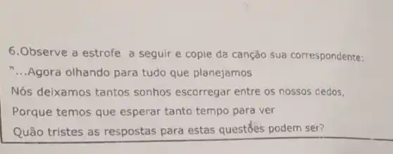 6.Observe a estrofe a seguir e copie da canção sua correspondente:
__ Agora olhando para tudo que planejamos
Nós deixamos tantos sonhos escorregar entre os nossos dedos,
Porque temos que esperar tanto tempo para ver
Quão tristes as respostas para estas questổes podem ser?