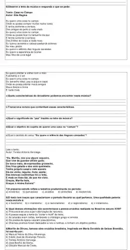 6)Observe a letra da música e responda o que se pede:
Texto: Casa no Campo
Autor: Elis Regina
Eu quero uma casa no campo
Onde eu possa compor muitos rocks rurais
E tenha somente a certeza
Dos amigos do peito e nada mais
Eu quero uma casa no campo
Onde eu possa ficar no tamanho da paz
E tenha somente a certeza
Dos limites do corpo e nada mais
Eu quero carneiros e cabras pastando solenes
No meu jardim
Eu quero o silêncio das línguas cansadas
Eu quero a esperança de óculos
Meu filho de cuca legal
Eu quero plantar e colher com a mão
A pimenta e o sal
Eu quero uma casa no campo
Do tamanho ideal, pau-a-pique e sapé
Onde eu possa plantar meus amigos
Meus discos e livros
E nada mais
a)Quais características do Arcadismo podemos enc ontrar nesta música?
__
b)Transcreva versos que contenh am essas caracte ris ticas.
__
c)Qual o significado de "paz" trazido na letra da música?
__
d)Qual o objetivo do sujeito de querer uma casa no "campo"?
__
e)Qual o sentido do verso "Eu quero o silêncio das linguas cansadas"?
__
Leia o texto:
Autor: Tomás Antonio Gonzaga
"Eu, Marília não sou algum vaqueiro,
Que vive de guardar alheio gado;
Dos frios gelado e dos sóis queimado.
Tenho própric casal e nele assisto
Dá-me vinho fruta, azeite;
Das brancas ovelhinhas tiro o leite,
E mais as finas lãs, de que me visto.
Graças, Marília bela,
Graças à minha Estrela!"
7)A presente estrofe reflete a temática predominant no período:
a) romântico b) parnasiano c) arcádico d) simbolista e) modernista
8)O texto tem traços que caracterizam o período literário ao qual pertence. Uma qualidade patente
nesta estrofe é:
a) o bucolismo; b) o misticismo; C) 0 nacionalismo;
8) Qual dessas afirmações não caracterizava a poesia arcádica realizada no Brasil no século XVIII?
| a) Procurava-se uma supe r valorização da natureza.
b) A poesia seguia o lema de "cortar o inútil" do texto
c) As amadas eram ninfas , lembrando a mitologia grega e romana.
d) Os poetas da época usavam pseudônimos.
e) Diversos poemas foram dedicados a reis e rainhas, e tinham um objetivo político.
9)Marilia de Dirceu, famosa obra arcádica brasileira,inspirada em Maria Dorotéia de Seixas Brandão,
foi escrita por:
a) Manuel Inácio da Silva Alvarenga.
b) Inácio José de Alvarenga Peixoto
c) Tomás Antônio Gonzaga.
d) José Basilio da Gama.
e) Cláudio Manuel da Costa.