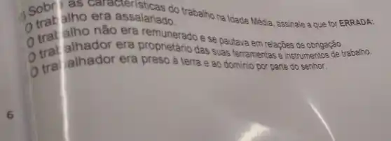 6
trat alho não assalariado.
a) Sobratho era assalariado to trabalho na Idade Média , assinale a que for ERRADA:
0 trat alho nǎo era remunerado e se pautava em relações de obrigação.
trat alhador era proprietário das suas ferramentas é instrumentos de trabalho.
(1) tra jalhador era preso à terra e ao dominio por parte do senhor.
tra