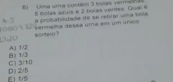 6)
Uma urna contém 3 bolas vermelhas
5 bolas azuis e 2 bolas verdes Qual
a probabilid ade de se retirar uma bola
vermelha dessa urna em um único
sorteio?
A) 1/2
B) 1/3
C) 3/10
D) 2/5
E) 1/5