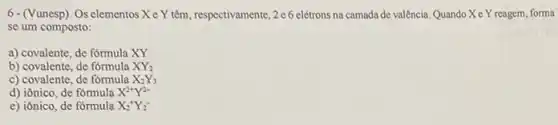 6-(Vunesp). Os elementos Xe Y têm, respectivamente ,2 e6 elétrons na camada de valência. Quando Xe Y reagem, forma
se um composto:
a) covalente, de formula XY
b) covalente, de formula XY_(2)
c) covalente, de fómula X_(2)Y_(3)
d) iônico, de formula X^2+Y^2-
e) iônico, de fórmula X_(2)^+Y_(2)^-