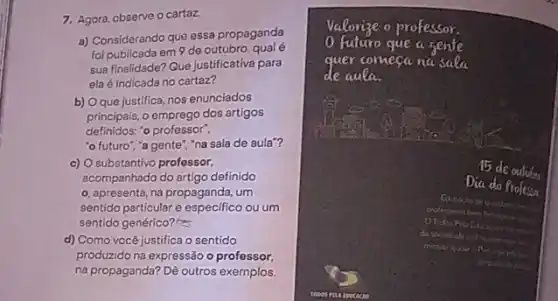 7. Agora, observe o cartaz
a) Considerando que essa propaganda
foi publicada em 9 de outubro
sua finalidade? Que justificativa para
ela é indicada no cartaz?
b) Oque justifica nos enunciados
principais, o emprego dos artigos
definidos: "o professor",
"o futuro","a gente ","na sala de aula"?
c) O substantivo professor,
acompanhado do artigo definido
o. apresenta, na propaganda , um
sentido particular e especifico ou um
sentido genérico?
d) Como vocé justifica o sentido
produzido na expressão o professor,
na propaganda? Dê outros exemplos.
0 futuro que a sente
Valorize o professor.
quer comecana saea
de aula
15 de
Dia do Profesta
It do
do for