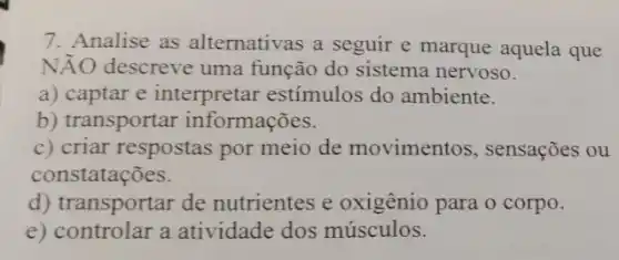 7. Analise as alternativas a seguir e marque aquela que
Ntilde (A)O descreve uma função do sistema nervoso.
a) captar e interpretar estímulos do ambiente.
b) transportar informações.
c) criar respostas por meio de movimentos , sensações ou
constatações.
d) transportar de nutrientes e oxigênio para o corpo.
e) controlar a atividade dos músculos.