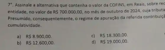 7. Assinale a alternativa que contenha o valor da COFINS, em Reais, sobre rec
entidade, no valor de R 700.000,00 no mês de outubro de 2024, cuja tributa
Presumido, consequenten lente, o regime de apuração da referida contribuiçã
cumulatividade.
R 8.900,00
c) R 18.300,00
b) R 12.600,00
d) R 19.000,00