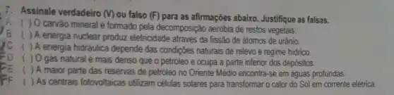 7. Assinale verdadeiro (v) ou falso (F) para as afirmações abaixo. Justifique as falsas.
(A. ( ) O carvào mineral é formado pela decomposição aerobia de restos vegetais.
B. ( ) A energia nuclear produz eletricidade através da fissão de átomos de urânio.
/C. ( )A energia hidráulica depende das condições naturais de relevo e regime hidrico.
( ) O gás natural é mais denso que o petroleo e ocupa a parte inferior dos depósitos.
( ) A maior parte das reservas de petróleo no Oriente Mèdio encontra se em aguas profundas.
FF. ( )As centrais fotovoltaicas utilizam células solares para transformar o calor do Sol em corrente elétrica.