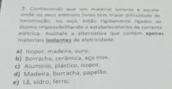 7. Co nhecendo que um material isolante aquele
onde os seus eletrons livres tem maior dificuldade de
locomoção, ou seja estão rigidame nte ligados ao
stomo impossibilitando o estabelecimento de corrente
eletrica. Assinale a alternativa que contem apenas
materiais isolantes de eletricidade:
a) Isopor, madeira , ouro.
b) Borracha cerâmica, aço inox.
c) Aluminio plástico, isopor.
d) Madeira borracha, papelão.
e) Lã, vidro, ferro.