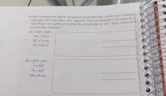 7. Com o auxilio de régua compasso e transferidor construa o triângulo
indicado em cada item. Em seguida, faça as mediçōes necessárias e
classifique-os quanto à medida do comprimento dos lados e quanto à
medida dos ângulos.
a) Delta ABC com:
__
AB=3 cm
BC=5 cm
AC=6 cm
b) Delta GHI, com:
__
__
hat (I)=60^circ 
hat (H)=60^circ 
HI=4 cm