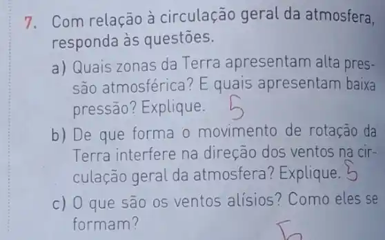 7. Com relação à circulação geral da atmosfera,
responda às questōes.
a) Quais zonas da Terra apresentam alta pres-
são atmosférica? E quais apresentam baixa
pressão? Explique.
b) De que forma o movimento de rotação da
Terra interfere na direção dos ventos na cir-
culação geral da atmosfera ? Explique. 5
c) O que são 0s ventos alísios ? Como eles se
formam?