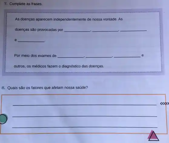 7. Complete as frases.
As doenças aparecem independentemente de nossa vontade. As
doenças são provocadas por __ __ __
.
__
Por meio dos exames de __ __ __ e
-I	.
outros, os médicos fazem o diagnóstico das doenças.
8. Quais são os fatores que afetam nossa saúde?