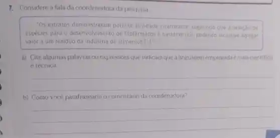 7. Considere a fala da coordenadora da pesquisa.
"Os extratos demonstraram potente atividade cicatrizante sugerindo que a seleção de
espécies para 0 desenvolvimento de fitofármacos é bastante útil, podendo inclusive agregar
valor a um residuo da indústria de alimentos [ldots ]
a) Cite algumas palavras ou expressões que indicam que a linguagem empregada é maiscientifica
e técnica.
__
b) Como você parafrasearia o comentário da coordenadora?
__