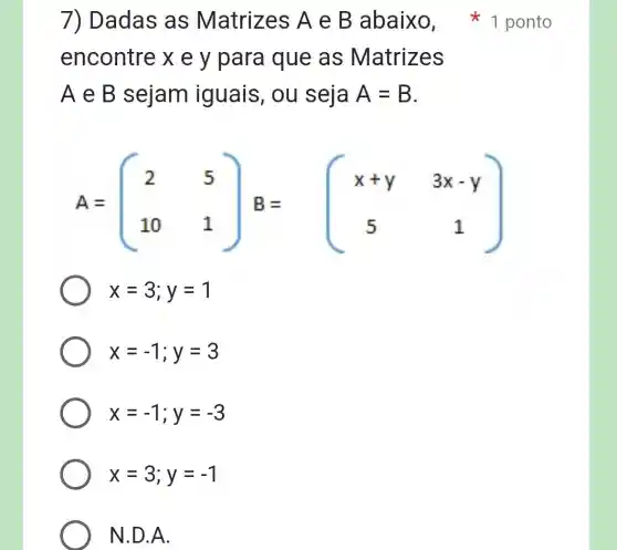 7) Dadas as Matrizes A e B abaixo 1 ponto
encontre x e y para que as Matrizes
A e B sejam iguais, ou seia A=B
A=(} 2&5 10&1 )
x=3;y=1
x=-1;y=3
x=-1;y=-3
x=3;y=-1
N.D.A.