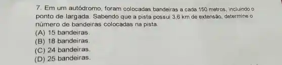 7. Em um autódromo , foram colocadas bandeiras a cada 150 metros , incluindo o
ponto de largada Sabendo que a pista possui 3,6 km de extensão determine o
número de bandeiras colocadas na pista.
(A) 15 bandeiras
(B) 18 bandeiras
(C) 24 bandeiras
(D) 25 bandeiras