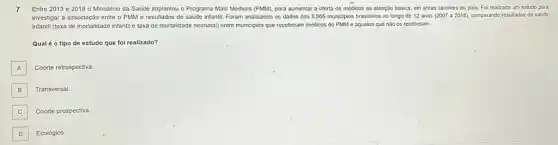 7 Entre 2013 e 2018 o Ministério da Saúde Implantou o Programa Mais Médicos (PMM), para aumentar a oferta de médicos da atenção básica, em dreas carentes do pais.Fol realizado um estudo para
investigar a assoclação entre o PMM e resultados de saúde infantil. Foram analisados os dados dos 5.565 municiplos brasileiros ao longo de 12 anos (2007 a 2018)comparando resultados de saúde
infantil (taxa de mortalidade infantil e taxa de mortalidade neonatal) entre municiplos que receberam médicos do PMM e aqueles que nào os receberam.
Qual é o tipo de estudo que fol realizado?
A A
Coorte retrospectiva.
B
Transversal
C
Coorte prospectiva.
D
Ecológico.