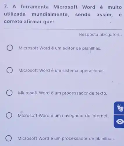 7. A ferramenta Microsoft Word é muito
utilizada mundialme ente, sendo assim
correto afirmar que:
Resposta obrigatória
Microsoft Word é um editor de planilhas.
Microsoft Word é um sistema operacional.
Microsoft Word é um processador de texto.
Microsoft Word é um navegador de internet.
Microsoft Word é um processador de planilhas.