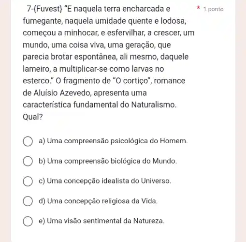 7- Fuvest ''E naquela terra encharcada e
fumegante, naquela umidade quente e lodosa,
começou a minhocar , e esfervilhar, a crescer, um
mundo, uma coisa viva, uma geração , que
parecia brotar espontânea, ali mesmo, daquele
lameiro, a multiplicar -se como larvas no
esterco." O fragmento de "O cortiço', romance
de Aluísio Azevedo , apresenta uma
característice fundamental do Naturalismo.
Qual?
a) Uma compreensão psicológica do Homem.
b) Uma compreensão biológica do Mundo.
c) Uma concepção idealista do Universo.
d) Uma concepção religiosa da Vida.
e) Uma visão sentimental da Natureza.
1 ponto