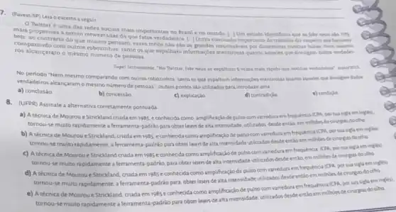 7. (Fuvest-SP) Leia o excerto a seguir
Twitteré uma das redes socials mais importantee no Brasil eno mundo. [-JUm estudo identificou que as fake news sảo
70%  mais propensas a serem retweetadas do que fatos verdadeiros. |-1Outro conclusio importante do trabalio diz respeito ans famosos
bots: ao contrário do que multos pensam, esses robos não sao os grandes responsiveis por disseminar noticias falsas. Nem mesmo
comparando com outros robozinhos: tanto osque espalham informaçoes mentrosas quanto aqueles que divulgam dados verdadel.
ros alcançaram o mesmo número de pessoas.
Super Interessante, "No Twitter fake news se expalham 6 vezes mais rapido que noticias verdadeina" masio/inis.
No periodo "Nem mesmo comparando com outros robozinhos tanto os que espalham informaçbes menbrosas quanto aqueles que divulgam dados
verdadeiros alcançaramo mesmo numero de pessoas", os dois pontos são utilizados para introduzir uma
a) conclusǎo
e) condicle
b) concessão
c) explicação
d) contradiçio
8.(UFPR) Assinale a alternativa corretamente pontuada
a) A técnica de Mourou e Strickland criada em1985 e conhecida como amplificação depulso com varredura em frequência (CPA, por sua sigla em ingles).
tornou-se muito rapidamente a ferramenta-padrão para obter lasers de alta intensidade utilizados desdeentǎo, em millioes de cirurgias do olho.
b) A técnica de Mourou e Strickland, criada em 1985. e conhecida como amplificação de pulso com varredura em frequência (CPA porsua sigla em ingles):
tornou-se muito rapidamente,ferramenta-padráo para obter lasers de alta intensidade utilizados desde entǎo em millioes decinurgias do olho.
c) Atécnica de Mouroue Strickland criada em 1985 econhecida como amplificação de pulso com varredura em frequência, (CPA, por sua sigla em ingles).
tornou-se muito rapidamente a ferramenta-padrão, para obter lasers de alta intensidade utilizados desde entǎo, em milhoes de cirurgas do olho
d) A técnica de Mourou eStrickland, criada em 1985 econhecida como amplificação de pulso com varredura em frequencia (CPA, por sua sigla em ingles)
tornou-se muito rapidamente a ferramenta-padrão para: obter lasers de alta intensidade utilizados desde entǎo em milhoes de cirurgias do olho
tornou-se muito	siglaem
e) A técnica de Mourou eStrickland, criada em 1985 econhecida como amplificaçãc de pulso com varredura em frequência (CPA. por sua sigla em
tornou-se muito rapidamente a ferramenta-padrão para obter lasers de alta intensidade utilizados desde entiloem milhoes de orurgias do olho.