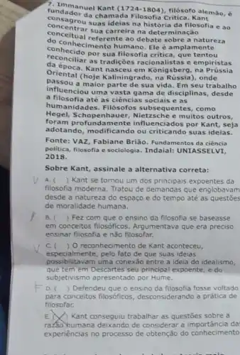 7. Immanuel Kant ), filósofo alemão, é
condador da chamada Filosofia Critica. Kant
concegrou suas ideias na filosofia e ao
conceitual referente ao debate sobre a natureza
concentrar sua carreira na determinação
hecimento humano Ele é amplamente
por sua filosofia critica que tentou
deconciliar as tradições racionalistas e empiristas
da época. Kant nasceu em Konigsberg, na prussia
Oriental (hoje Kaliningrado, na onde
passou a maior parte de sua vida. Em seu trabalho
influenciou uma vasta gama de disciplinas , desde
a filosofia até as ciências sociais e as
humanidades Filósofos subsequentes, como
Hegel, Schopenhauer muitos outros,
foram profundamente influenciados por Kant , seja
adotando modificando ou criticando suas ideias.
Fonte: VAZ, Fabiane Brião. Fundamentos da ciência
politica, filosofia e sociologia. Indaial:UNIASSELVI,
2018.
Sobre Kant, assinale a alternativa correta:
A. () Kant se tornou um dos principais expoentes da
filosofia moderna Tratou de demandas que englobavam
desde a natureza do espaço e do tempo até as questōes
de moralidade humana.
B. () Fez com que o ensino da filosofia se baseasse
em conceitos filosóficos . Argumentava que era preciso
ensinar filosofia e não filosofar.
C. () O reconhecimento de Kant aconteceu,
especialmente, pelo fato de que suas ideias
possibilitavam uma conexão entre a ideia do idealismo,
que tem em Descartes seu principal expoente, e do
subjetivismo apresentado por Hume.
D. () Defendeu que o ensino da filosofia fosse voltado
para conceitos filosóficos desconsiderando a prática de
filosofar.
E. N Kant conseguiu trabalhar as questões sobre a
ratao humana deixando de considerar a da
experiências no processo de obtenção do conhecimento