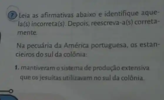 (7) Leia as afirmativas abaixo e identifique aque-
la(s) incorreta(s). Depois , reescreva-a(s) correta-
mente.
Na pecuária da América portuguesa, os estan-
cieiros do sul da colônia:
1. mantiveram o sistema de produção extensiva
que os jesuítas utilizavam no sul da colônia.