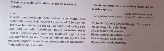 7) Leia a carta de leitor abaixo e depois resolva à
questão:
Olá,
Queria parabenizá-los pela belíssima e muito bem
elaborada matéria da Revista Capricho n^01259 que fala
sobre as tendências da moda. Foi muito útil na hora de
sair para aquela 'baladinha' básical Inclusive essas
'makes' servem para usar em qualquer lugar e em
qualquer hora do dia. Todas as minhas amigas ficaram
me perguntando se eu tinha contratado um maquiador
(hahaha)! Aí eu respondo :
- Gente eu peguei de uma matéria fantástica da
revista capricho
Com toda sinceridade,
Joyce Coling e Carolina Chaves- Fortaleza,CE - Revista Capricho
No trecho "Queria parabenizá-los..." a palavra
em destaque faz referência
A) aos leitores da revista.
B) aos autores de cartas de leitor.
C) aos amigos da autora.
D) aos editores da matéria.