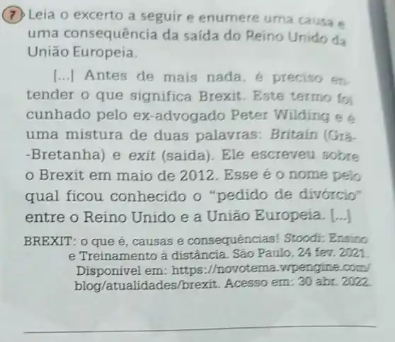 (7) Leia o excerto a seguir e enumere uma causa e
uma consequêr icia da saída do Reino Unido da
União Europeía.
[...] Antes de mais nada e preciso en.
tender o que significa Brexit.Este termo foi
cunhado pelo ex-advogado Peter Wilding có
uma mistura de duas palavras : Britain (Gra
-Bretanha) e exit (saída)Ele escreveu sobre
Brexit em maio de 2012 . Esse éo nome pelo
qual ficou conhecido o "pedido de divórcio"
entre o Reino Unido e a Uniao Europeia. [...]
BREXIT: 0 que é ,causas e consequen tias! Stoodi: Ensino
e Treinamento a distância. São Paulo, 24 fev. 2021
Disponivel em : https://novoterna.wpengine com
blog/atualidades/brexit Acesso em: 30 abr 2022
__