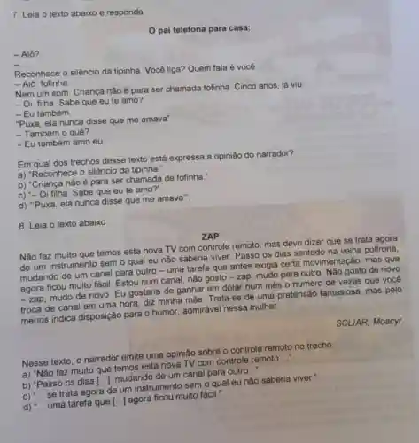 7. Leia o texto abaixo e responda.
pai telefona para casa:
- Alô?
__
Reconhece o silêncio da tipinha. Você liga?Quem fala é você.
- Alô, fofinha.
Nem um som. Criança não é para ser chamada fofinha Cinco anos, já viu.
- Oi, filha. Sabe que eu te amo?
- Eu também.
"Puxa, ela nunca disse que me amava"
- Também o quê?
- Eu também amo eu.
Em qual dos trechos desse texto está expressa a opinião do narrador?
a) "Reconhece o silêncio da tipinha.".
b) "Criança não é para ser chamada de fofinha.".
c) "- Oi filha. Sabe que eu te amo?"
d) "Puxa, ela nunca disse que me amava".
8. Leia o texto abaixo
ZAP
Não faz muito que temos esta nova TV com controle remoto mas devo dizer que se trata agora
de um instrumento sem o qual eu não saberia viver Passo os dias sentado na velha poltrona
mudando de um canal para outro -uma tarefa que antes exigia certa movimentação, mas que
agora ficou muito fácil. Estou num canal não gosto - zap mudo para outro. Não gosto de novo
-zap
mudo de novo. Eu gostaria de ganhar em dólar num mês o número de vezes que você
troca de canal em uma hora, diz minha mãe. Trata-se de uma pretensão fantasiosa, mas pelo
menos indica disposição para 0 humor, admirável nessa mulher.
SCLIAR, Moacyr.
Nesse texto, o narrador emite uma opinião sobre o controle remoto no trecho:
a) "Não faz muito que temos esta nova TV com controle remoto
__
b) "Passo os dias
[ldots ]
mudando de um canal para outro
__
se trata agora de um instrumento sem o qual eu não saberia viver.".
d) __ uma tarefa que [ldots ]
agora ficou muito fácil."