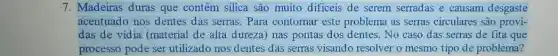 7. Madeiras duras que contêm silica são muito dificeis de serem serradas e causam desgaste
acentuado nos dentes das serras. Para contornar este problema as serras circulares são provi-
das de vidia (material de alta dureza) nas pontas dos dentes. No caso das serras de fita que
processo pode ser utilizado nos dentes das serras visando resolver o mesmo tipo de problema?