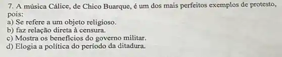 7. A música Cálice, de Chico Buarque, é um dos mais perfeitos exemplos de protesto,
pois:
a) Se refere a um objeto religioso.
b) faz relação direta à censura.
c) Mostra os beneficios do governo militar.
d) Elogia a política do período da ditadura.