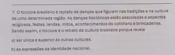 7. O folclore brasileiroé repleto de danças que figuram nas tradições e na cultura
de uma determinada região. As danças folclóricas estão associadas a aspectos
religiosos, festas , lendas, mitos , acontecimentos do cotidiano e brincadeiras.
Sendo assim, 0 folclore é o retrato da cultura brasileira porque revela
a) ser única e superior às outras culturas.
b) as expressões da identidade nacional.