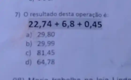 7) O resultado desta operação é:
22,74+6,8+0,45
a) 29,80
b) 29,99
c) 81,45
d) 64,78