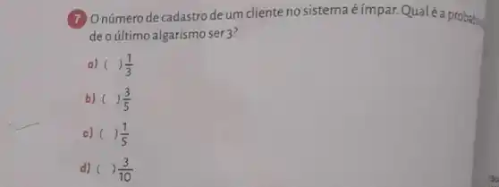 (7) Onúmero de cadastro de um cliente no sistema é ímpar. Qualéa probability
deo último algarismo ser 3?
a) ( )(1)/(3)
b) ( ( )(3)/(5)
c) ( ( )(1)/(5)
d) () (3)/(10)