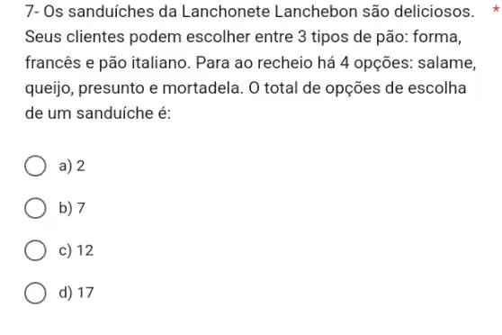 7- Os sanduíches da Lanchonete Lanchebon são deliciosos.
Seus clientes podem escolher entre 3 tipos de pão: forma,
francês e pão italiano . Para ao recheio há 4 opções: salame,
queijo, presunto e mortadela. O total de opções de escolha
de um sanduíche é:
a) 2
b) 7
c) 12
d) 17