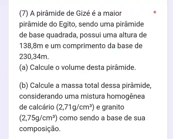 (7) A pirâmide de Gizé é a maior
pirâmide do Egito , sendo uma pirâmide
de base quadrada , possui uma altura de
138,8m e um comprime nto da base de
230,34m.
(a) Calcule o volume desta pirâmide.
(b) Calcule a massa total dessa pirâmide,
considera indo uma mistura homogênea
de calcário (2,71g/cm^3) e granito
(2,75g/cm^3 ) como sendo a base de sua
composição.