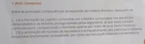 7. (PUC -Campinas)
Entre as principais consequências da expansão do Império Romano destacam-se:
conquistados e as revoltas protagonizadas pelos legionários, já que estes lutavam
() a) a formação de Legiōes por cidadãos convocados nos territórios
como escravos conquistando a liberdade apenas por meio de seus feitos heroicos.
envolvidos diretamente na expansão, por conta da tributação imposta aos territórios
()
b) a ampliação do número de escravos e o enriquecime to dos patricios e militares