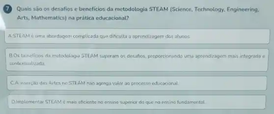 7 Quais são os desaños e benefícios da metodologia STEAM (Science, Technology Engineering,
Arts, Mathematics) na prática educacional?
A.STEAM é uma abordagem complicada que dificulta a aprendizagem dos alunos.
B.Os beneficios da metodologia STEAM superam os desafios, proporcionando uma aprendizagem mais integrada e
contextualizada
C.A inserção das Artes no STEAM não agrega valor ao processo educacional.
D.Implementar STEAMé mais eficiente no ensino superior do que no ensino fundamental.