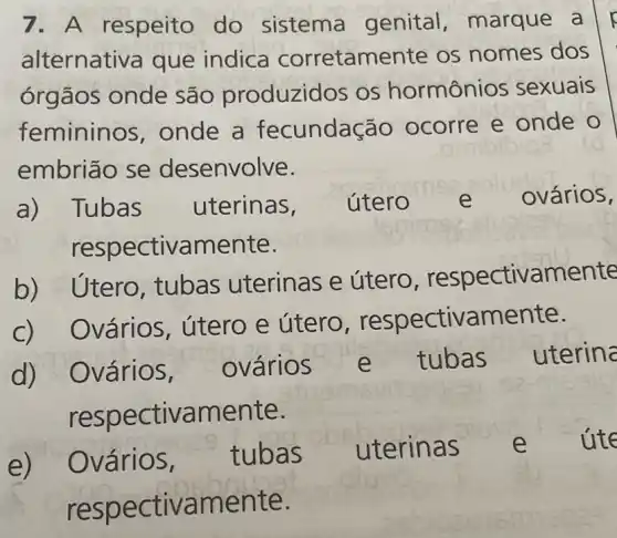 7. A respeito do sistema genital ,marque a
alternativa que indica corretame nte os nomes dos
órgãos onde são produzidos os hormônios sexuais
femininos , onde a fecundação ocorre e onde o
mibibio
embriāo se desenvolve.
a) Tubas uterinas, útero e ovários,
respectivamente.
b)Utero, tubas uterinas e útero , respectivamente
Dvários, útero e útero respectivamente.
Ovários, ovários s e tubas uterina
respectivamente.
e) Ovários, tubas uterinas e ute
respe ctivamente.