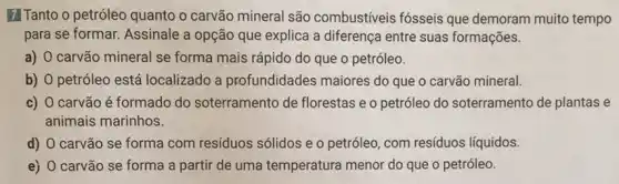 7 Tanto o petróleo quanto o carvão mineral são combustiveis fósseis que demoram muito tempo
para se formar. Assinale a opção que explica a diferença entre suas formações.
a) carvão mineral se forma mais rápido do que o petróleo.
b) O petróleo está localizado a profundidades maiores do que o carvão mineral.
c) O carvão é formado do soterramento de florestas e o petróleo do soterramento de plantas e
animais marinhos.
d) O carvão se forma com resíduos sólidos e o petróleo , com resíduos líquidos.
e) 0 carvão se forma a partir de uma temperatura menor do que o petróleo.