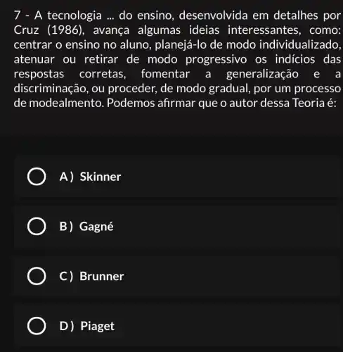 7 - A tecnologia __ do ensino , desenvolvida em detalhes por
Cruz (avança algumas ideias interessantes , como:
centrar o ensino no aluno, planejá-lo de modo individualizado
atenuar ou retirar de modo progressivo os indicios das
respostas corretas , fomentar eralização e a
discriminação, ou proceder, de modo gradual, por um processo
de modealmen to. Podemos afirmar que o autor dessa Teoria é:
A) Skinner
B) Gagné
C) Brunner
D) Piaget