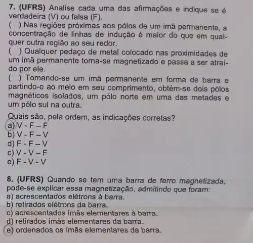 7. (UFRS)Analise cada uma das alirmações e indique se é
verdadeira (V) ou falsa (F)
() Nas regiōes próximas aos pólos de um imã permanente, a
concentração de linhas de indução é maior do que em qual-
quer outra região ao seu redor.
() Qualquer pedaço de metal colocado nas proximidades de
um imã permanente toma -se magnetizado e passa a ser atrai-
do por ele.
() Tomando-se um imã permanente em forma de barra e
partindo-o ao meio em seu comprimento, obtém -se dois pólos
magnéticos isolados, um pólo norte em uma das metades e
um pólo sul na outra.
Quais são, pela ordem as indicações corretas?
(a) V - F - F
b) V-F - V
d) F.F-V
c) V -V-F
e) F-V-V
8. (UFRS) Quando se tem uma barra de ferro magnetizada,
pode-se explicar essa magnetização, admitindo que foram:
a) acrescentados elétrons à barra.