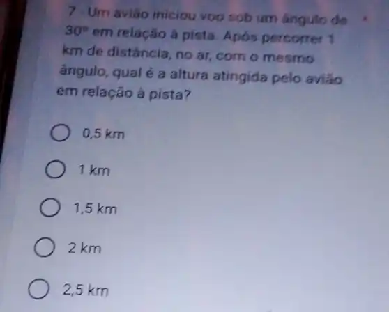 7 - Um avião iniciou voo sob um ángulo de
30^circ 
em relação á pista Após percorrer 1
km de distância, no ar, com o mesmo
ângulo, qual é a altura atingida pelo aviáo
em relação ả pista?
0,5 km
1 km
1,5 km
2 km
2,5 km