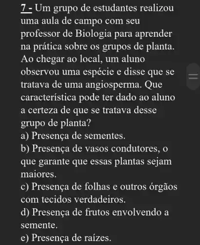 7 - Um grupo de estudantes realizou
uma aula de campo com seu
professor de Biologia para aprender
na prática sobre os grupos de planta.
Ao chegar ao local, um aluno
observou uma espécie e disse que se
tratava de uma angiosper ma. Que
característica pode ter dado ao aluno
a certeza de que se tratava desse
grupo de planta?
a) Presença de sementes.
b) Presença de vasos condutores, o
que garante que essas plantas sejam
maiores.
c) Presença de folhas e outros órgãos
com tecidos verdadeiros.
d) Presença de frutos envolvendo a
semente.
e) Presença de raizes.