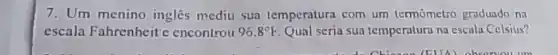 7. Um menino inglês mediu sua temperatura com um termometro graduado na
escala Fahrenheit c encontrou 96.8^circ F Qual seria sua temperatura na escula Celsius?